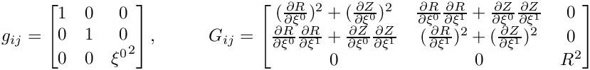 \[
g_{ij} = \begin{bmatrix}
1 & 0 & 0 \\
0 & 1 & 0 \\
0 & 0 & {\xi^0}^2
\end{bmatrix}, \hspace{1cm}
G_{ij} = \begin{bmatrix}
(\frac{\partial R}{\partial \xi^0})^2 + (\frac{\partial Z}{\partial \xi^0})^2 &
\frac{\partial R}{\partial \xi^0}\frac{\partial R}{\partial \xi^1} + \frac{\partial Z}{\partial \xi^0}\frac{\partial Z}{\partial \xi^1} & 0 \\
\frac{\partial R}{\partial \xi^0}\frac{\partial R}{\partial \xi^1} + \frac{\partial Z}{\partial \xi^0}\frac{\partial Z}{\partial \xi^1} &
(\frac{\partial R}{\partial \xi^1})^2 + (\frac{\partial Z}{\partial \xi^1})^2 & 0 \\
0 & 0 & R^2
\end{bmatrix}
\]