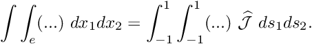 \[ \int \int_e (...) \ dx_1 dx_2 = \int_{-1}^{1} \int_{-1}^{1} (...) \ \widehat{\cal J} \ ds_1 ds_2. \]