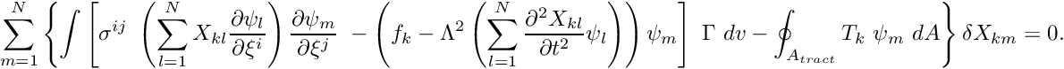 \[\sum_{m=1}^{N} \left\{ \int \left[ \sigma^{ij} \ \left(\sum_{l=1}^N X_{kl} \frac{\partial \psi_l}{\partial \xi^i} \right) \frac{\partial \psi_m}{\partial \xi^j} \ - \left( f_k - \Lambda^2 \left(\sum_{l=1}^N \frac{\partial^2 X_{kl}}{\partial t^2} \psi_l \right) \right) \psi_m \right] \ \Gamma \ dv - \oint_{A_{tract}} T_k \ \psi_m \ dA \right\} \delta X_{km} =0. \ \ \ \ (18) \]