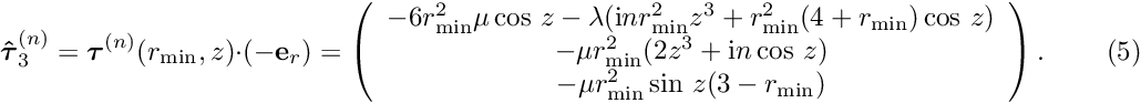 \[ \mbox{\boldmath$ \hat{\tau}$}^{(n)}_3= \mbox{\boldmath$ \tau$}^{(n)}(r_{\rm min},z)\cdot (-{\bf e}_r) = \left(\begin{array}{c} -6r_{\rm min}^2\mu\cos\, z-\lambda({\rm i} nr_{\rm min}^2z^3+r_{\rm min}^2(4+r_{\rm min})\cos\, z) \\ -\mu r_{\rm min}^2(2z^3+{\rm i} n\cos\, z) \\ -\mu r_{\rm min}^2\sin\, z(3-r_{\rm min}) \end{array}\right). \ \ \ \ \ \ \ \ \ \ (5) \]